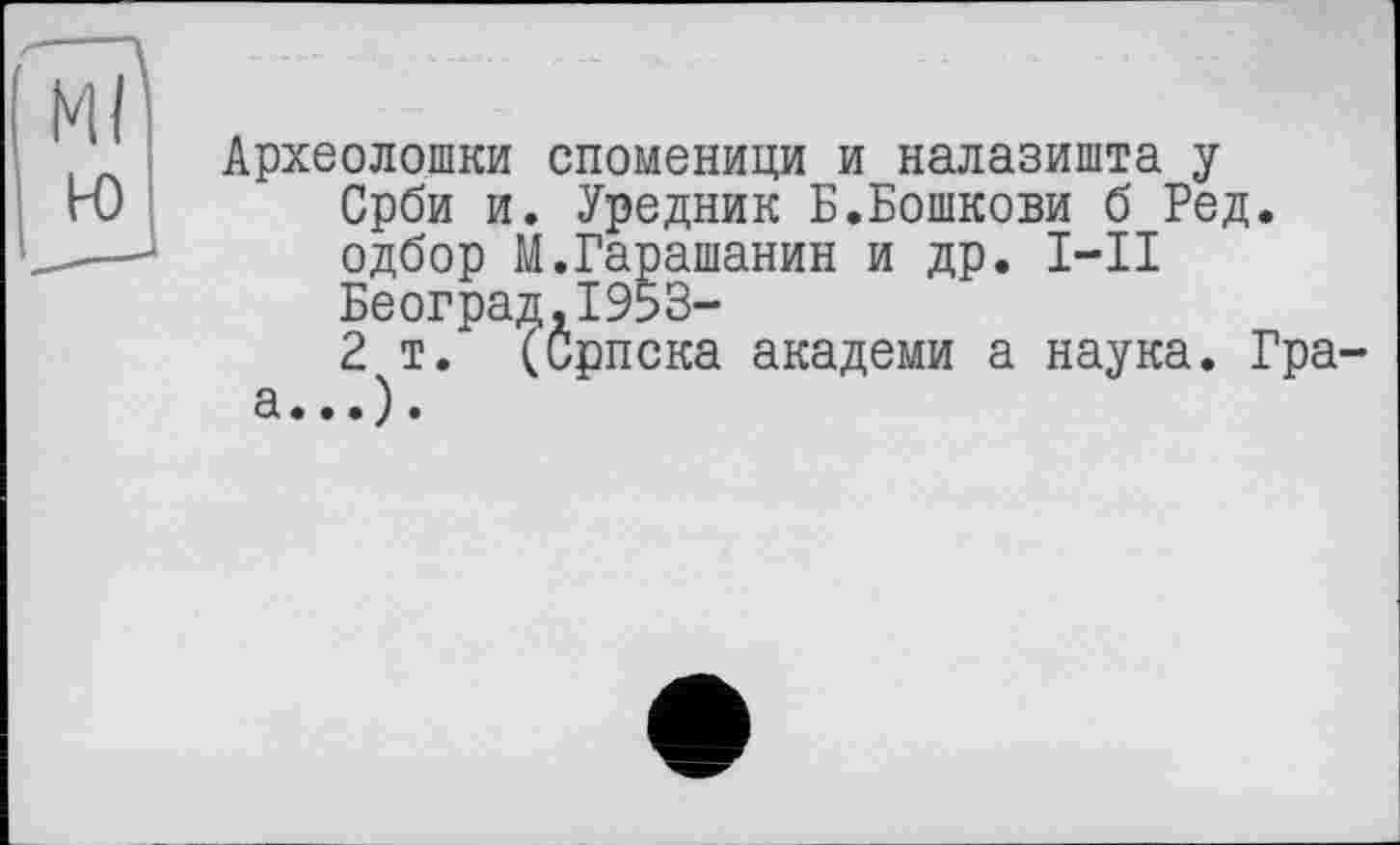 ﻿Ml
ю
Археолошки споменици и налазишта у Срби и. Уредник Б.Бошкови б Ред. одбор М.Гарашанин и др. I—II Београд,1953-
2 т. (Српска академи а наука. Гра-